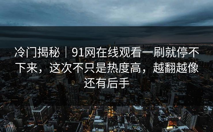 冷门揭秘｜91网在线观看一刷就停不下来，这次不只是热度高，越翻越像还有后手