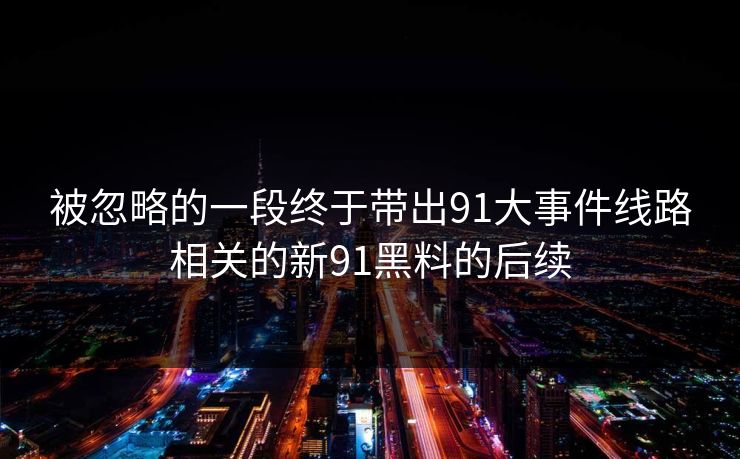 被忽略的一段终于带出91大事件线路相关的新91黑料的后续 被忽略的一段终于带出91大事件线路相关的新91黑料的后续