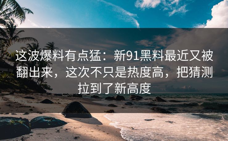 这波爆料有点猛：新91黑料最近又被翻出来，这次不只是热度高，把猜测拉到了新高度