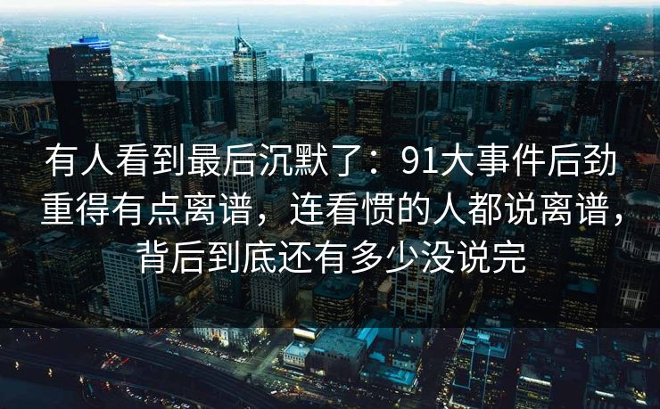 有人看到最后沉默了:91大事件后劲重得有点离谱,连看惯的人都说离谱,背后到底还有多少没说完 有人看到最后沉默了:91大事件后劲重得有点离谱,连看惯的人都说离谱,背后到底还有多少没说完