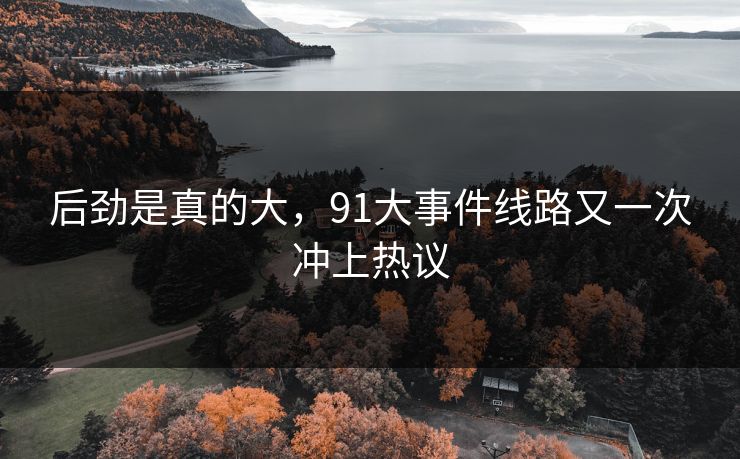 后劲是真的大,91大事件线路又一次冲上热议 后劲是真的大,91大事件线路又一次冲上热议