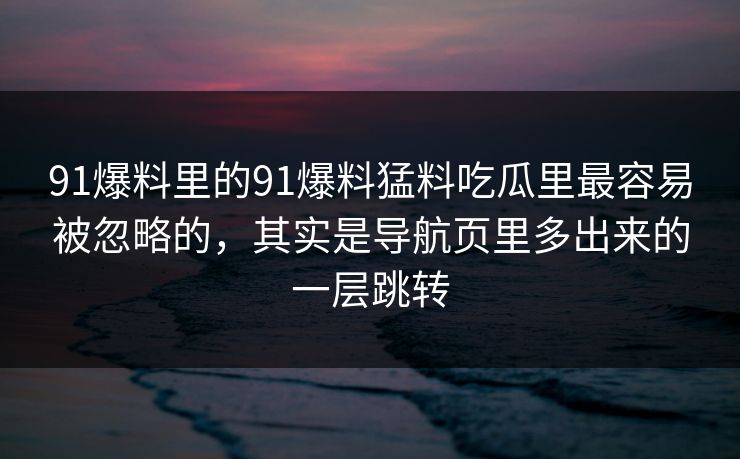 91爆料里的91爆料猛料吃瓜里最容易被忽略的，其实是导航页里多出来的一层跳转