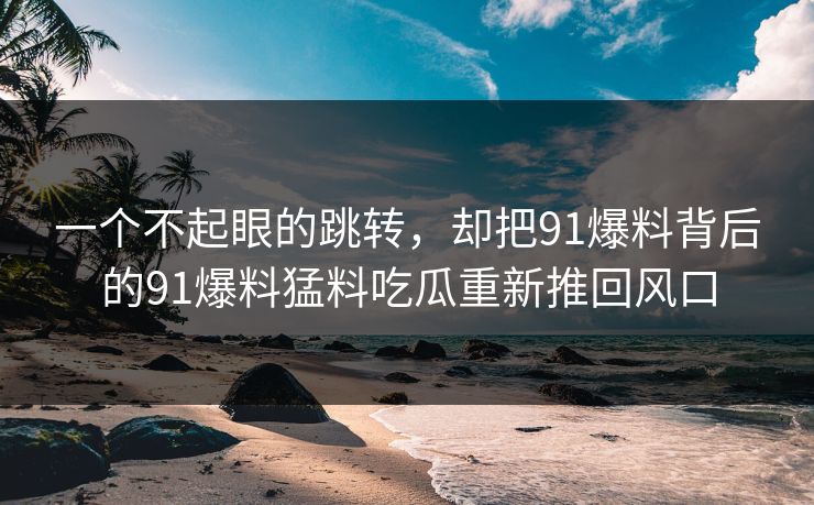 一个不起眼的跳转，却把91爆料背后的91爆料猛料吃瓜重新推回风口