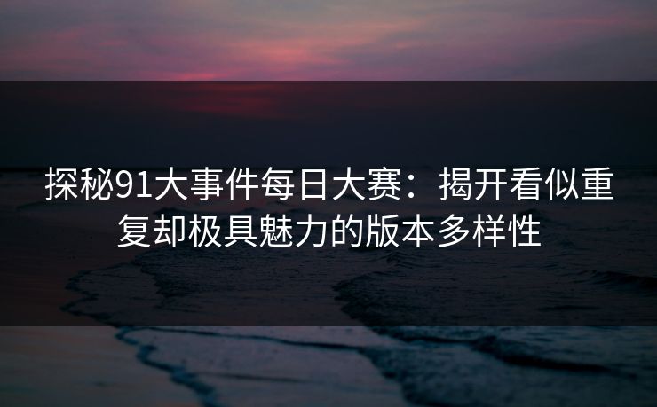 探秘91大事件每日大赛:揭开看似重复却极具魅力的版本多样性 探秘91大事件每日大赛:揭开看似重复却极具魅力的版本多样性