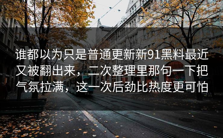 谁都以为只是普通更新新91黑料最近又被翻出来，二次整理里那句一下把气氛拉满，这一次后劲比热度更可怕