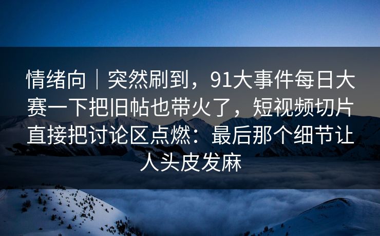 情绪向|突然刷到,91大事件每日大赛一下把旧帖也带火了,短视频切片直接把讨论区点燃:最后那个细节让人头皮发麻 情绪向|突然刷到,91大事件每日大赛一下把旧帖也带火了,短视频切片直接把讨论区点燃:最后那个细节让人头皮发麻