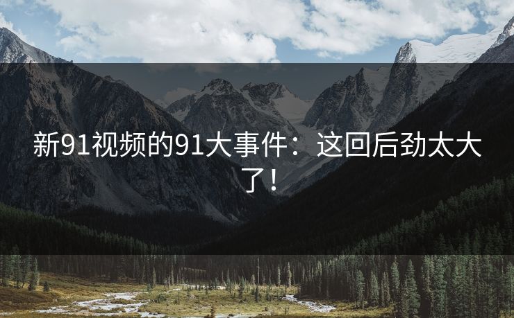 新91视频的91大事件:这回后劲太大了! 新91视频的91大事件:这回后劲太大了!