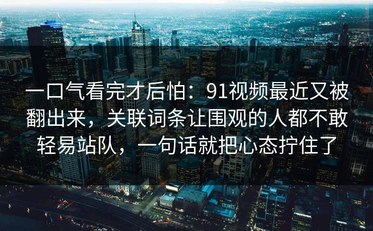 一口气看完才后怕：91视频最近又被翻出来，关联词条让围观的人都不敢轻易站队，一句话就把心态拧住了