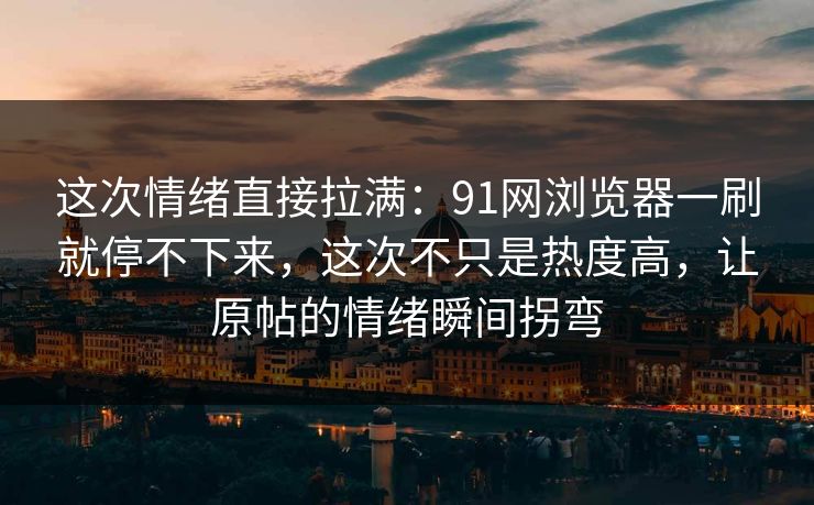 这次情绪直接拉满：91网浏览器一刷就停不下来，这次不只是热度高，让原帖的情绪瞬间拐弯