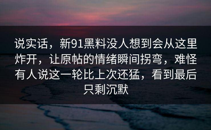 说实话,新91黑料没人想到会从这里炸开,让原帖的情绪瞬间拐弯,难怪有人说这一轮比上次还猛,看到最后只剩沉默 说实话,新91黑料没人想到会从这里炸开,让原帖的情绪瞬间拐弯,难怪有人说这一轮比上次还猛,看到最后只剩沉默