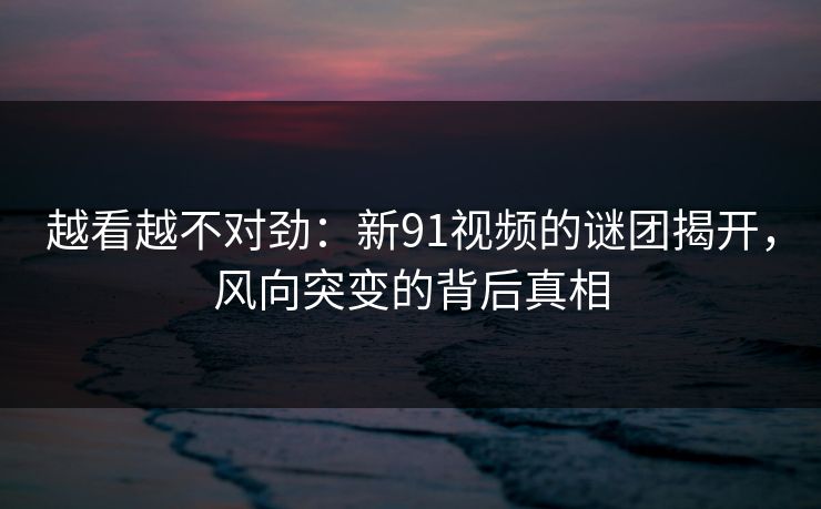 越看越不对劲：新91视频的谜团揭开，风向突变的背后真相