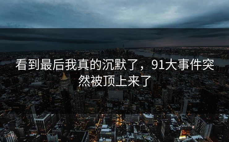 看到最后我真的沉默了，91大事件突然被顶上来了