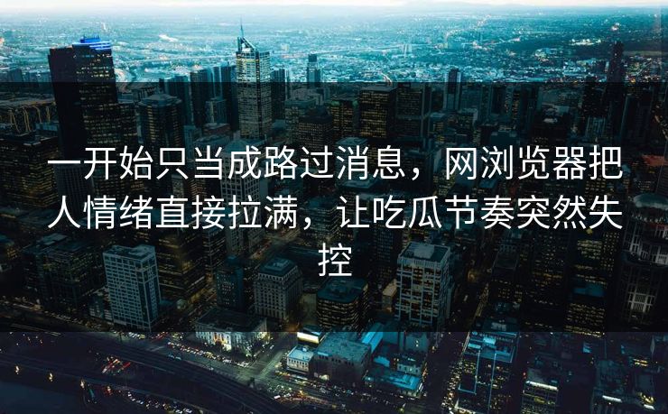 一开始只当成路过消息，网浏览器把人情绪直接拉满，让吃瓜节奏突然失控