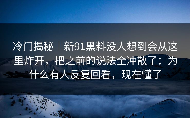 冷门揭秘|新91黑料没人想到会从这里炸开,把之前的说法全冲散了:为什么有人反复回看,现在懂了 冷门揭秘|新91黑料没人想到会从这里炸开,把之前的说法全冲散了:为什么有人反复回看,现在懂了