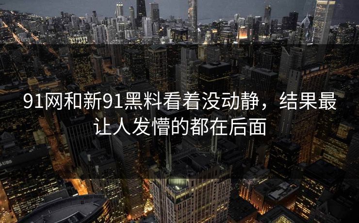 91网和新91黑料看着没动静,结果最让人发懵的都在后面 91网和新91黑料看着没动静,结果最让人发懵的都在后面