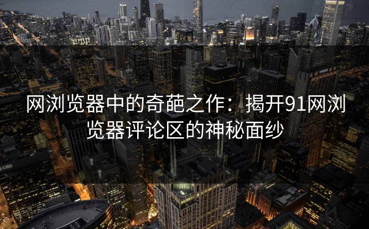 网浏览器中的奇葩之作：揭开91网浏览器评论区的神秘面纱