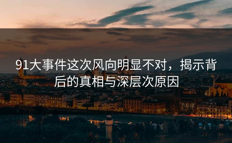 91大事件这次风向明显不对，揭示背后的真相与深层次原因