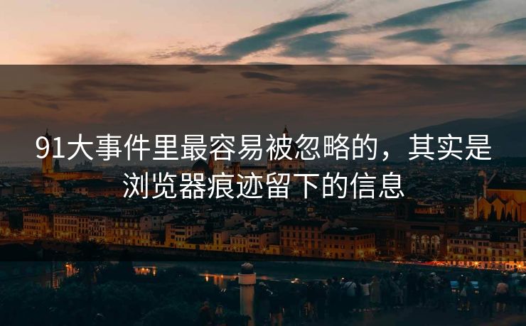 91大事件里最容易被忽略的，其实是浏览器痕迹留下的信息