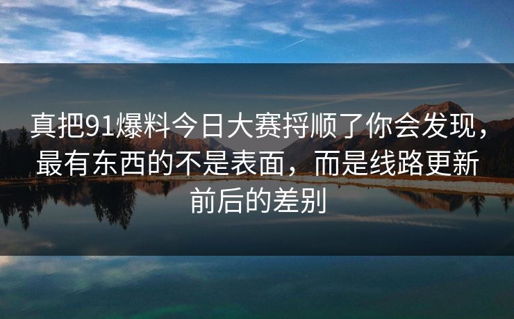 真把91爆料今日大赛捋顺了你会发现，最有东西的不是表面，而是线路更新前后的差别
