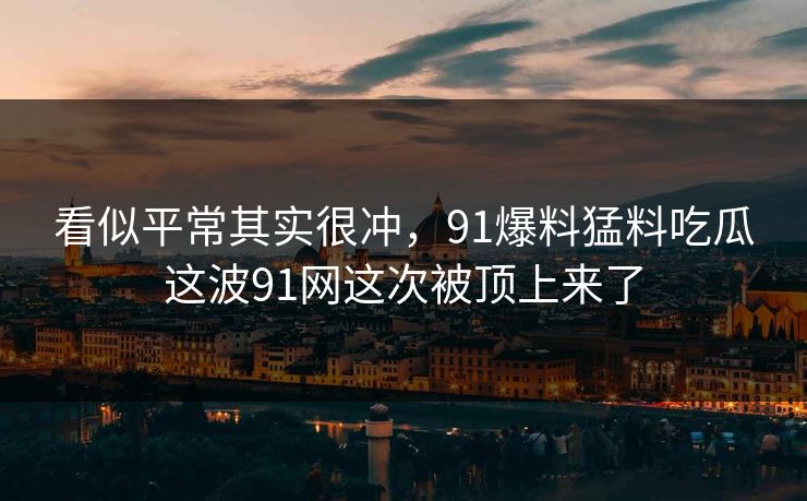 看似平常其实很冲,91爆料猛料吃瓜这波91网这次被顶上来了 看似平常其实很冲,91爆料猛料吃瓜这波91网这次被顶上来了