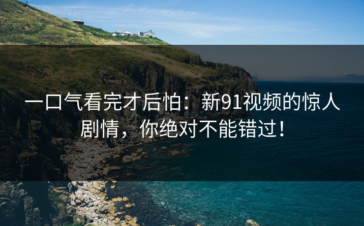 一口气看完才后怕:新91视频的惊人剧情,你绝对不能错过! 一口气看完才后怕:新91视频的惊人剧情,你绝对不能错过!