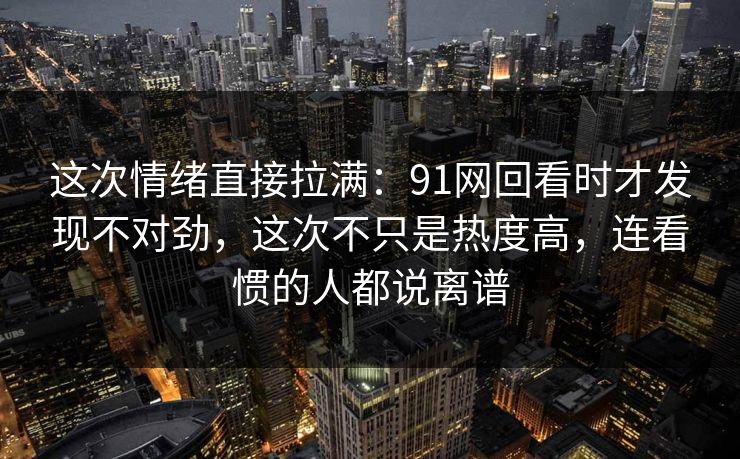 这次情绪直接拉满:91网回看时才发现不对劲,这次不只是热度高,连看惯的人都说离谱 这次情绪直接拉满:91网回看时才发现不对劲,这次不只是热度高,连看惯的人都说离谱