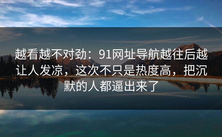越看越不对劲：91网址导航越往后越让人发凉，这次不只是热度高，把沉默的人都逼出来了