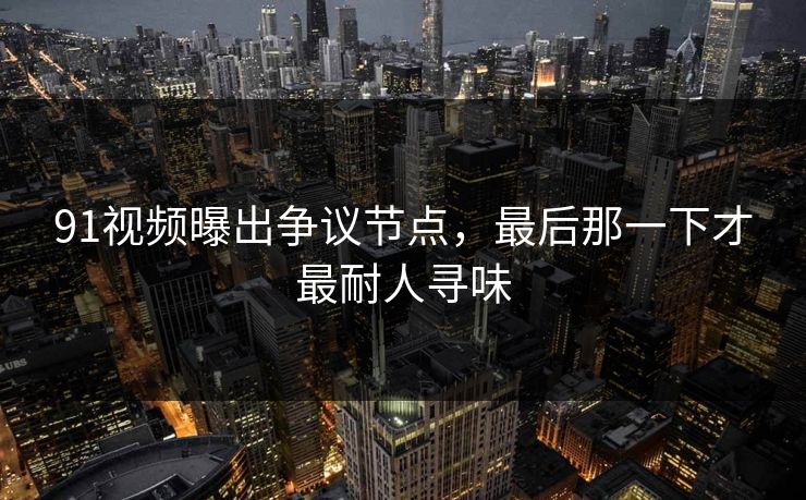 91视频曝出争议节点,最后那一下才最耐人寻味 91视频曝出争议节点,最后那一下才最耐人寻味
