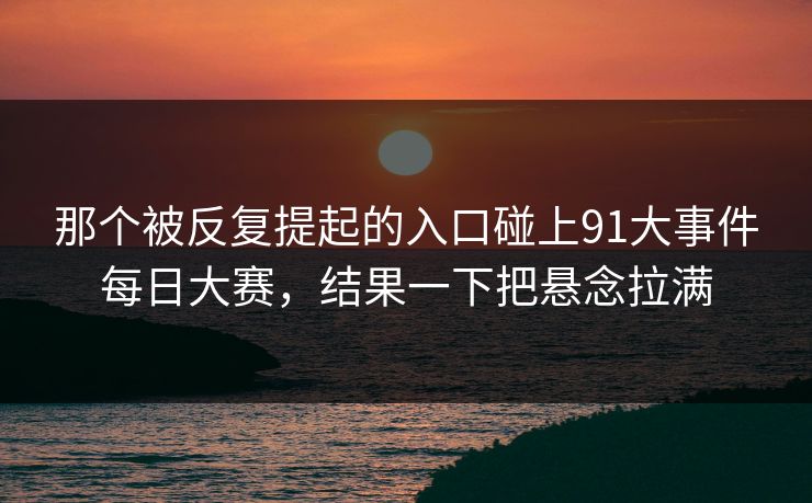 那个被反复提起的入口碰上91大事件每日大赛，结果一下把悬念拉满