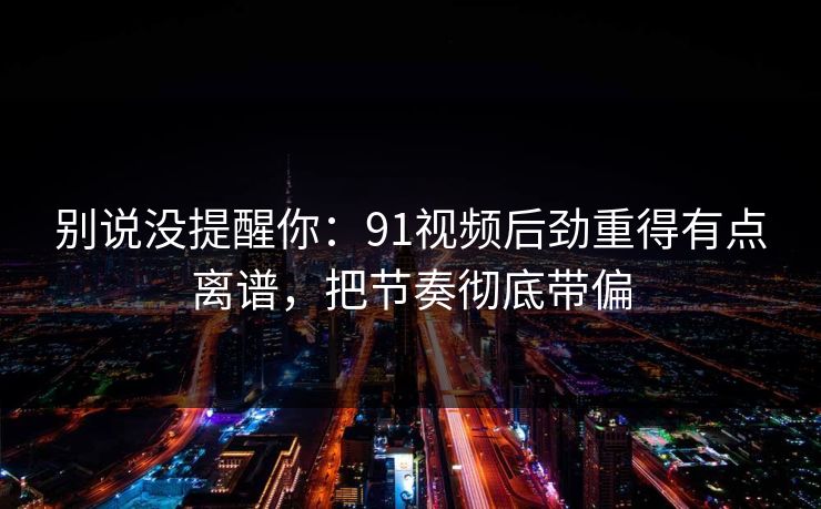 别说没提醒你:91视频后劲重得有点离谱,把节奏彻底带偏 别说没提醒你:91视频后劲重得有点离谱,把节奏彻底带偏