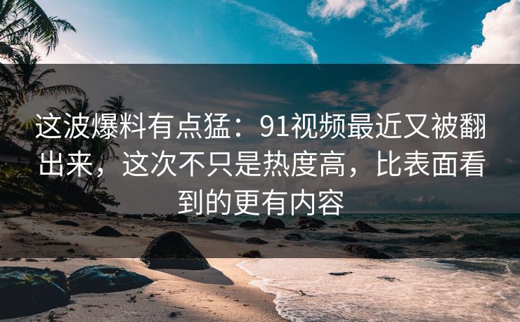 这波爆料有点猛：91视频最近又被翻出来，这次不只是热度高，比表面看到的更有内容