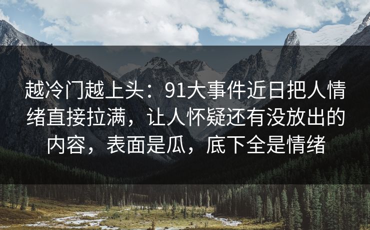 越冷门越上头:91大事件近日把人情绪直接拉满,让人怀疑还有没放出的内容,表面是瓜,底下全是情绪 越冷门越上头:91大事件近日把人情绪直接拉满,让人怀疑还有没放出的内容,表面是瓜,底下全是情绪