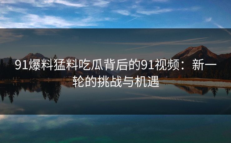 91爆料猛料吃瓜背后的91视频:新一轮的挑战与机遇 91爆料猛料吃瓜背后的91视频:新一轮的挑战与机遇