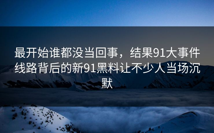 最开始谁都没当回事,结果91大事件线路背后的新91黑料让不少人当场沉默 最开始谁都没当回事,结果91大事件线路背后的新91黑料让不少人当场沉默