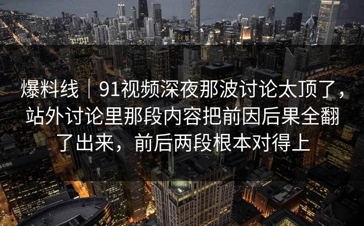 爆料线|91视频深夜那波讨论太顶了,站外讨论里那段内容把前因后果全翻了出来,前后两段根本对得上 爆料线|91视频深夜那波讨论太顶了,站外讨论里那段内容把前因后果全翻了出来,前后两段根本对得上