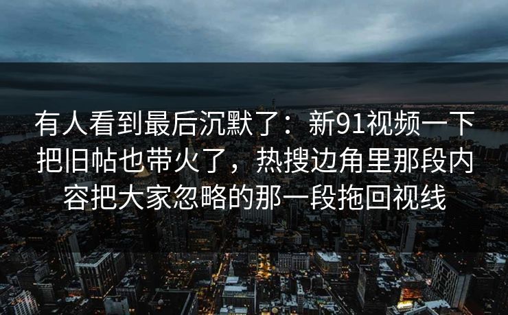 有人看到最后沉默了：新91视频一下把旧帖也带火了，热搜边角里那段内容把大家忽略的那一段拖回视线