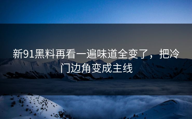新91黑料再看一遍味道全变了，把冷门边角变成主线