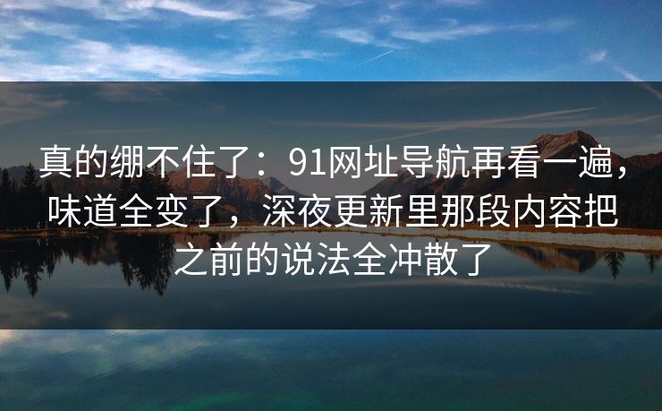 真的绷不住了:91网址导航再看一遍,味道全变了,深夜更新里那段内容把之前的说法全冲散了 真的绷不住了:91网址导航再看一遍,味道全变了,深夜更新里那段内容把之前的说法全冲散了