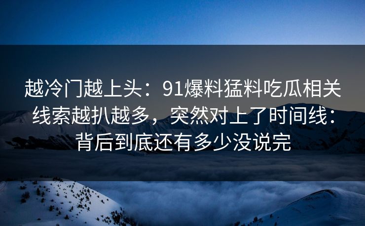 越冷门越上头：91爆料猛料吃瓜相关线索越扒越多，突然对上了时间线：背后到底还有多少没说完