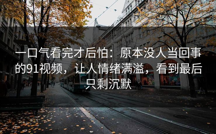 一口气看完才后怕：原本没人当回事的91视频，让人情绪满溢，看到最后只剩沉默
