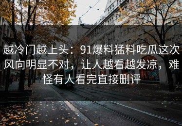 越冷门越上头：91爆料猛料吃瓜这次风向明显不对，让人越看越发凉，难怪有人看完直接删评