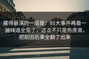 藏得最深的一层是：91大事件再看一遍味道全变了，这次不只是热度高，把前因后果全翻了出来
