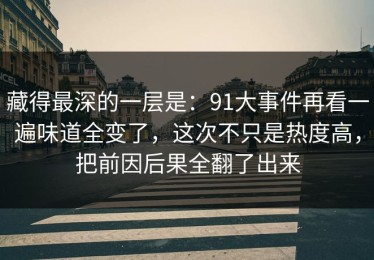 藏得最深的一层是：91大事件再看一遍味道全变了，这次不只是热度高，把前因后果全翻了出来