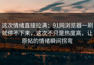 这次情绪直接拉满：91网浏览器一刷就停不下来，这次不只是热度高，让原帖的情绪瞬间拐弯