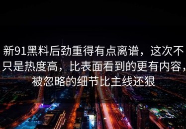 新91黑料后劲重得有点离谱，这次不只是热度高，比表面看到的更有内容，被忽略的细节比主线还狠
