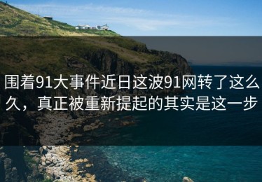 围着91大事件近日这波91网转了这么久，真正被重新提起的其实是这一步
