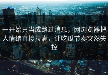 一开始只当成路过消息，网浏览器把人情绪直接拉满，让吃瓜节奏突然失控