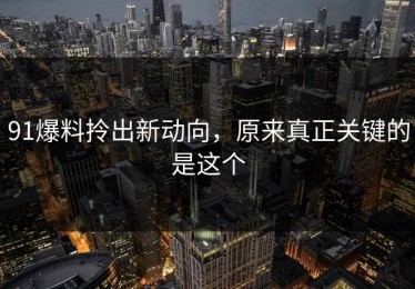 91爆料拎出新动向，原来真正关键的是这个