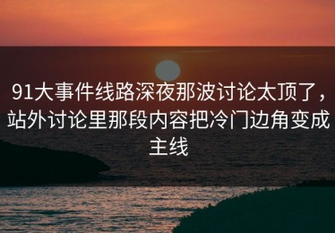 91大事件线路深夜那波讨论太顶了，站外讨论里那段内容把冷门边角变成主线