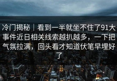 冷门揭秘｜看到一半就坐不住了91大事件近日相关线索越扒越多，一下把气氛拉满，回头看才知道伏笔早埋好了